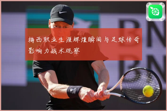 梅西职业生涯辉煌瞬间与足球传奇影响力战术观察