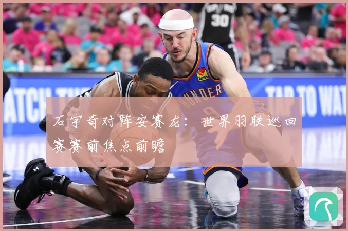 石宇奇对阵安赛龙：世界羽联巡回赛赛前焦点前瞻