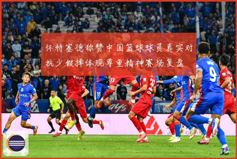 怀特塞德称赞中国篮球球员真实对抗少假摔体现尊重精神赛场复盘