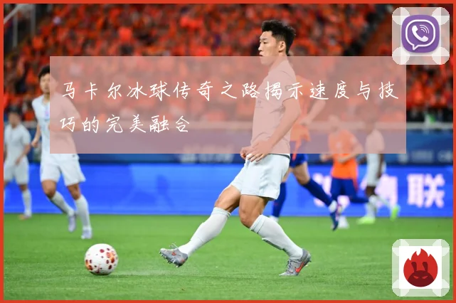 马卡尔冰球传奇之路揭示速度与技巧的完美融合