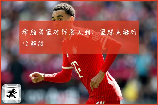 希腊男篮对阵意大利：篮球关键对位解读