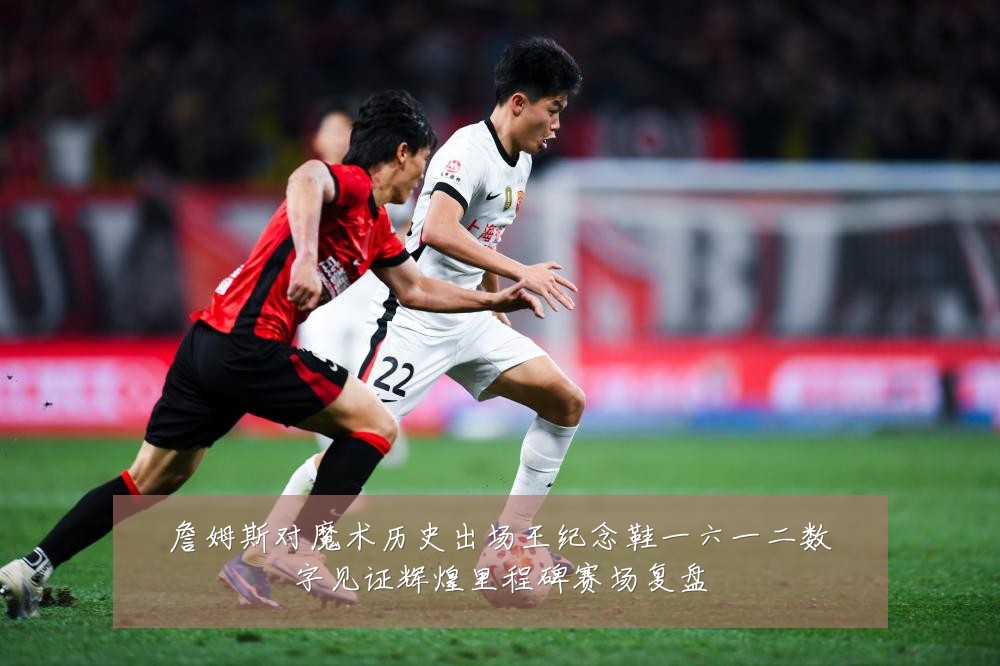 詹姆斯对魔术历史出场王纪念鞋一六一二数字见证辉煌里程碑赛场复盘