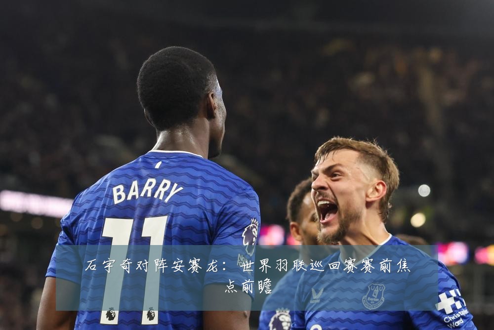石宇奇对阵安赛龙:世界羽联巡回赛赛前焦点前瞻